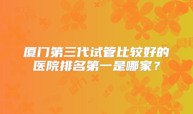 厦门第三代试管比较好的医院排名第一是哪家？