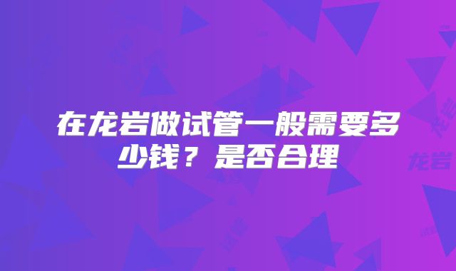 在龙岩做试管一般需要多少钱?是否合理
