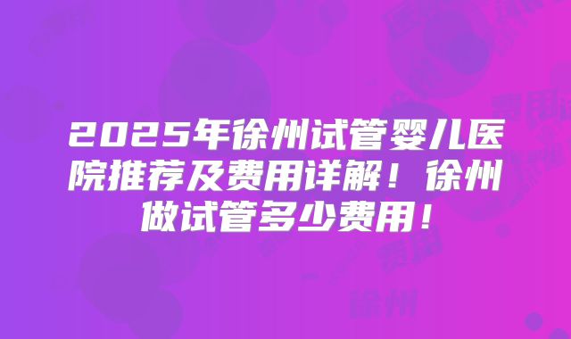 2025年徐州试管婴儿医院推荐及费用详解!徐州做试管多少费用!