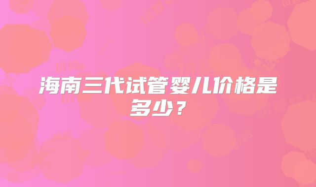 海南三代试管婴儿价格是多少?