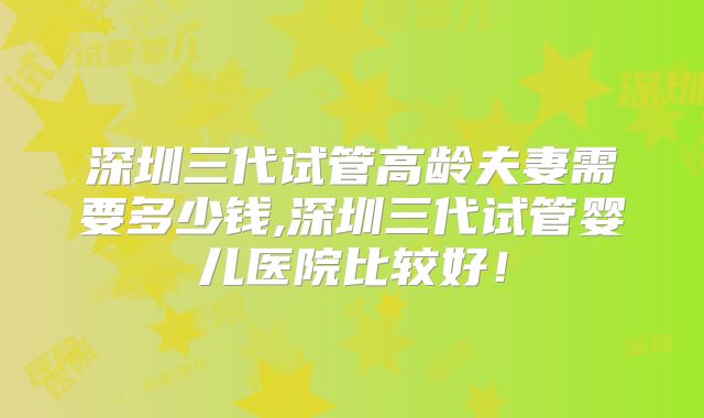 深圳三代试管高龄夫妻需要多少钱,深圳三代试管婴儿医院比较好！