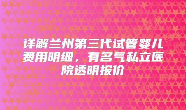 详解兰州第三代试管婴儿费用明细，有名气私立医院透明报价