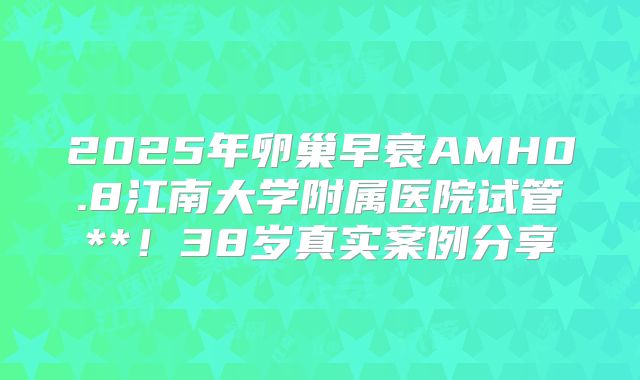 2025年卵巢早衰AMH0.8江南大学附属医院试管**!38岁真实案例分享