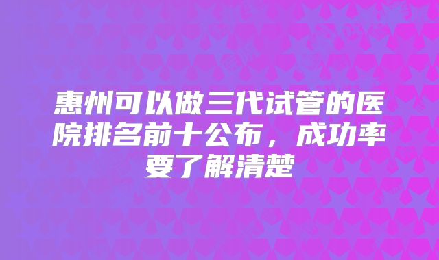 惠州可以做三代试管的医院排名前十公布,成功率要了解清楚