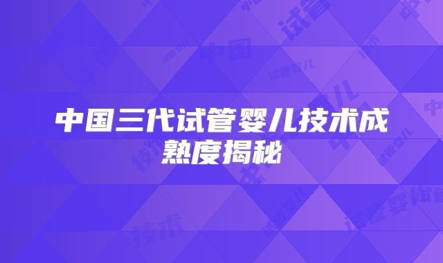 中国三代试管婴儿技术成熟度揭秘