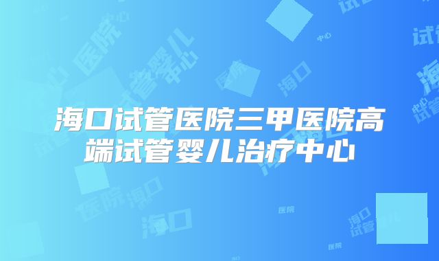 海口试管医院三甲医院高端试管婴儿治疗中心
