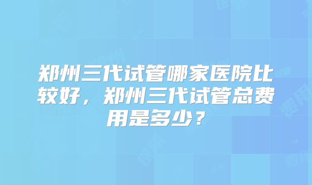 郑州三代试管哪家医院比较好,郑州三代试管总费用是多少?