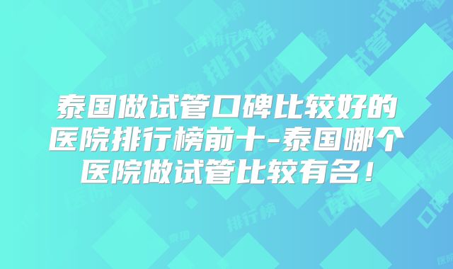 泰国做试管口碑比较好的医院排行榜前十-泰国哪个医院做试管比较有名!