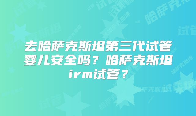 去哈萨克斯坦第三代试管婴儿安全吗?哈萨克斯坦irm试管?