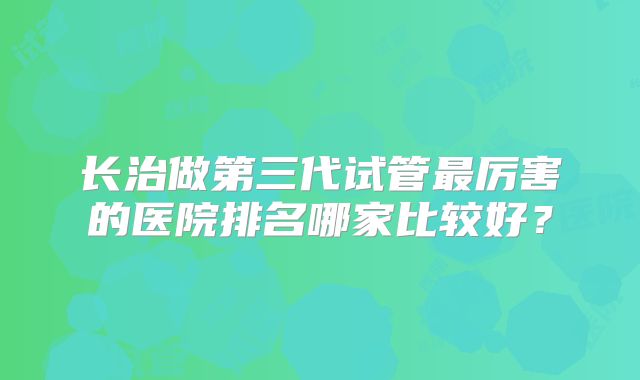 长治做第三代试管最厉害的医院排名哪家比较好？