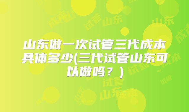 山东做一次试管三代成本具体多少(三代试管山东可以做吗?)
