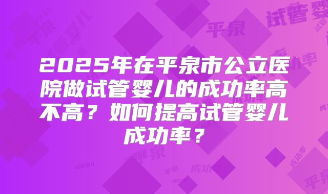 2025年在平泉市公立医院做试管婴儿的成功率高不高？如何提高试管婴儿成功率？