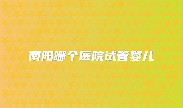 南阳哪个医院试管婴儿