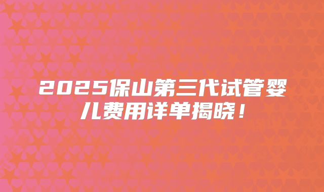 2025保山第三代试管婴儿费用详单揭晓!