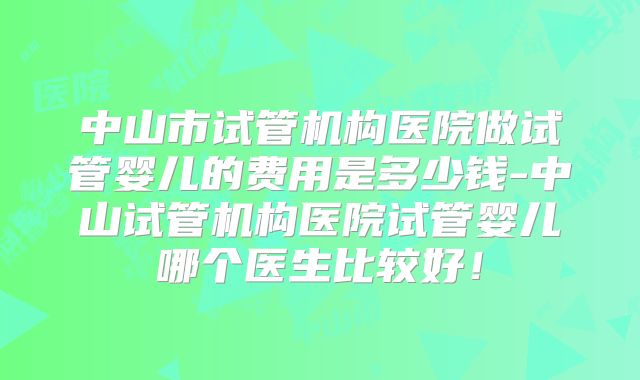 中山市试管机构医院做试管婴儿的费用是多少钱-中山试管机构医院试管婴儿哪个医生比较好！