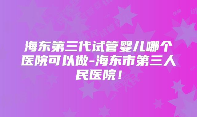 海东第三代试管婴儿哪个医院可以做-海东市第三人民医院!