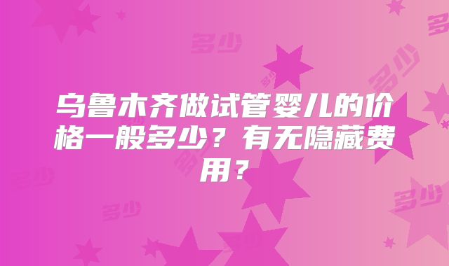 乌鲁木齐做试管婴儿的价格一般多少？有无隐藏费用？