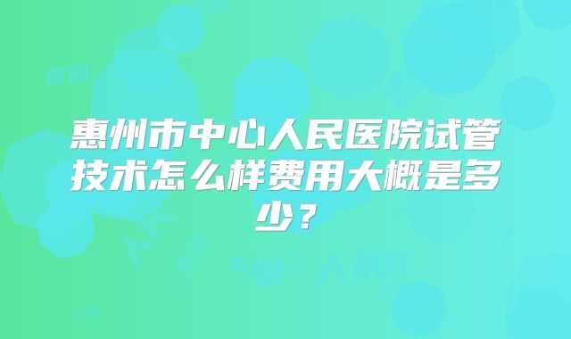 惠州市中心人民医院试管技术怎么样费用大概是多少？