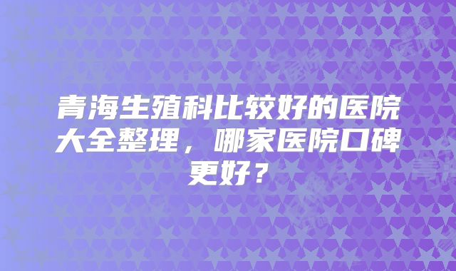 青海生殖科比较好的医院大全整理，哪家医院口碑更好？