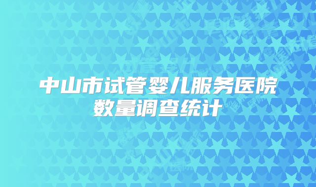 中山市试管婴儿服务医院数量调查统计