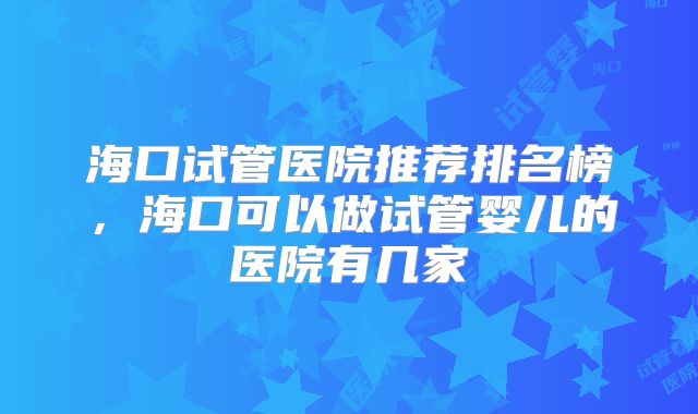 海口试管医院推荐排名榜,海口可以做试管婴儿的医院有几家