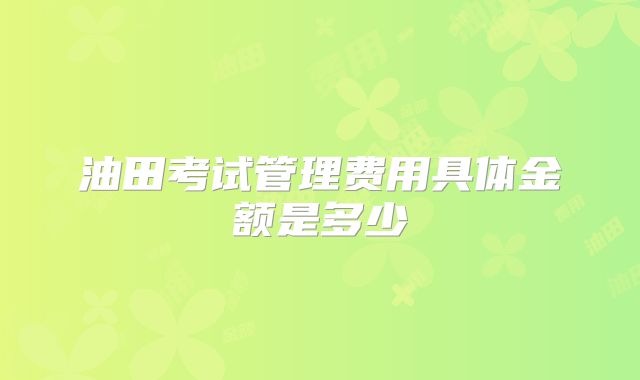 油田考试管理费用具体金额是多少
