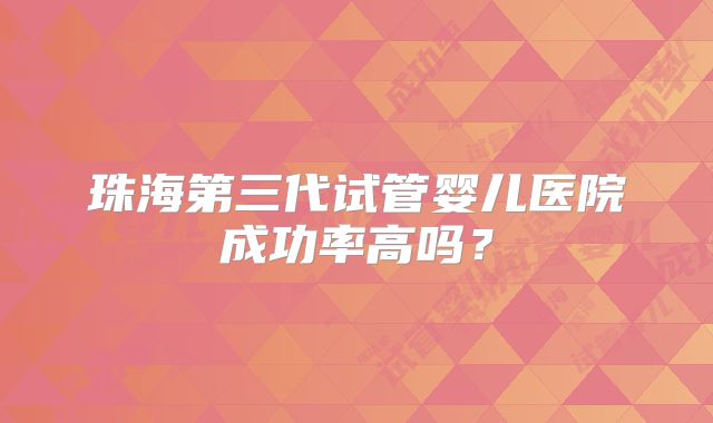 珠海第三代试管婴儿医院成功率高吗?