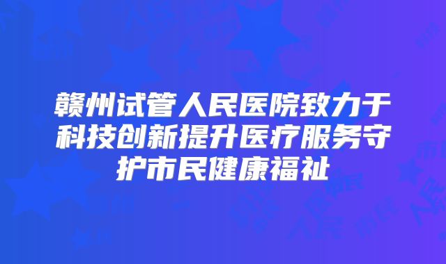 赣州试管人民医院致力于科技创新提升医疗服务守护市民健康福祉