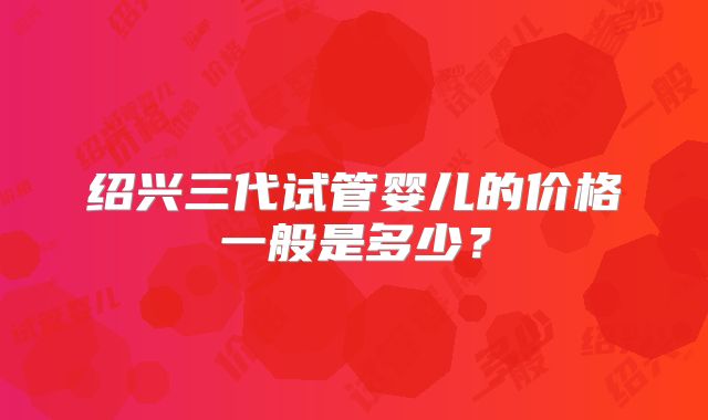 绍兴三代试管婴儿的价格一般是多少?
