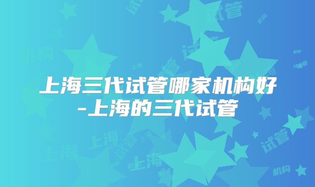 上海三代试管哪家机构好-上海的三代试管