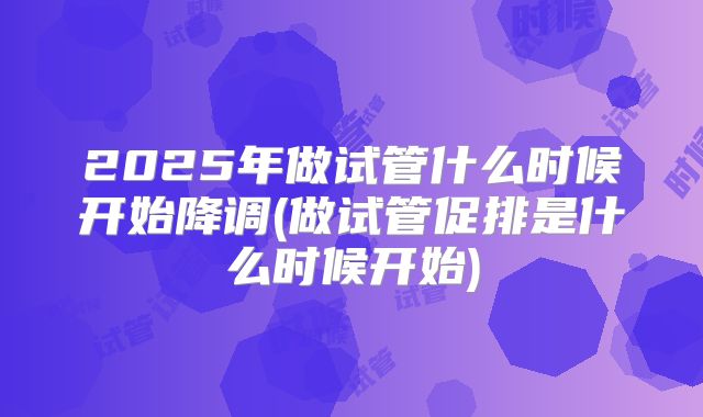 2025年做试管什么时候开始降调(做试管促排是什么时候开始)