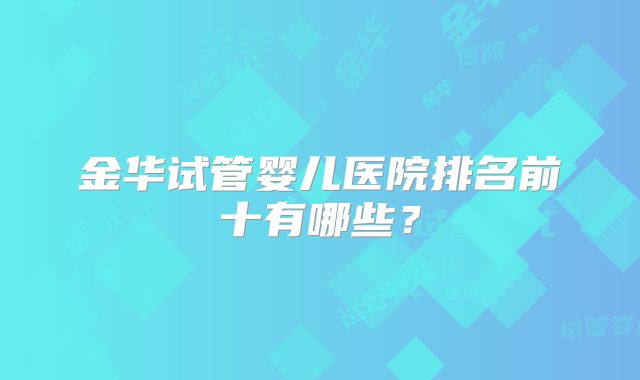 金华试管婴儿医院排名前十有哪些?