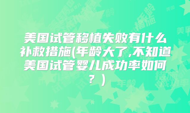 美国试管移植失败有什么补救措施(年龄大了,不知道美国试管婴儿成功率如何？)