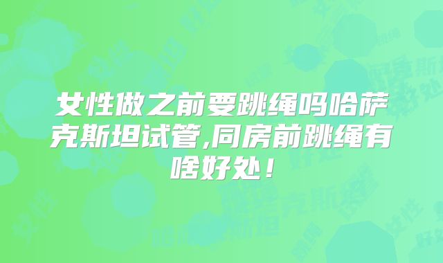 女性做之前要跳绳吗哈萨克斯坦试管,同房前跳绳有啥好处!