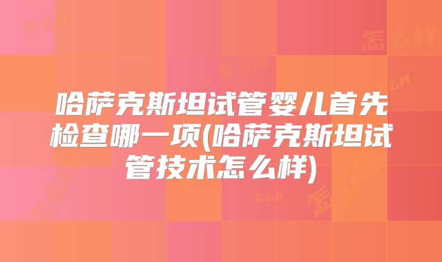 哈萨克斯坦试管婴儿首先检查哪一项(哈萨克斯坦试管技术怎么样)