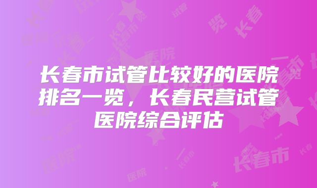 长春市试管比较好的医院排名一览,长春民营试管医院综合评估