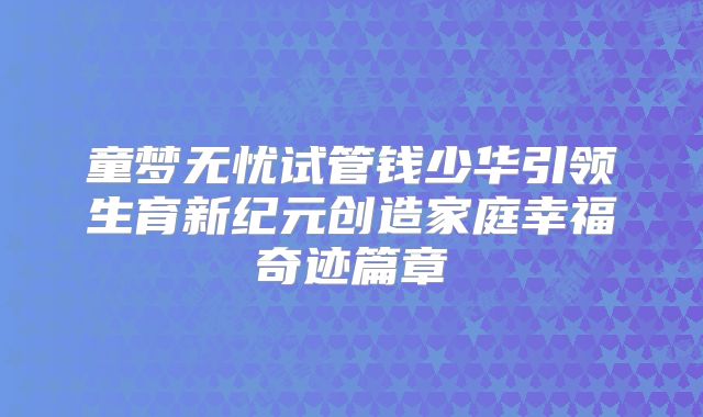 童梦无忧试管钱少华引领生育新纪元创造家庭幸福奇迹篇章