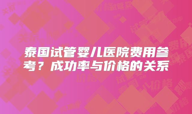 泰国试管婴儿医院费用参考?成功率与价格的关系