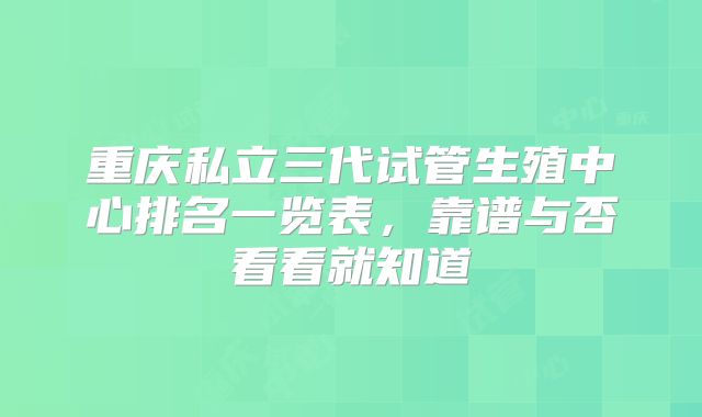 重庆私立三代试管生殖中心排名一览表，靠谱与否看看就知道