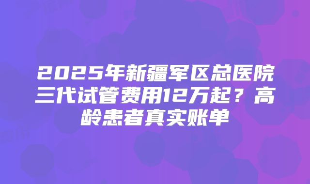 2025年新疆军区总医院三代试管费用12万起？高龄患者真实账单