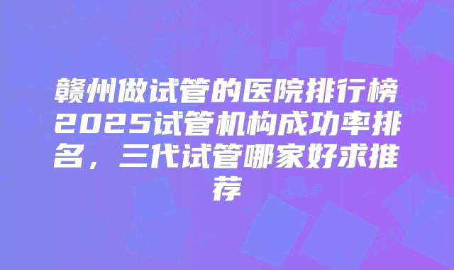 赣州做试管的医院排行榜2025试管机构成功率排名,三代试管哪家好求推荐