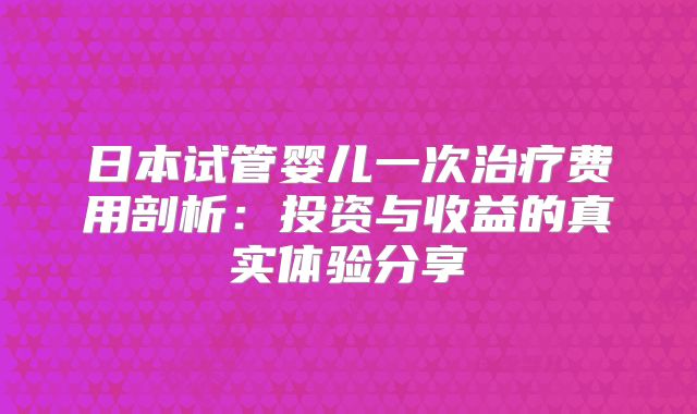 日本试管婴儿一次治疗费用剖析：投资与收益的真实体验分享