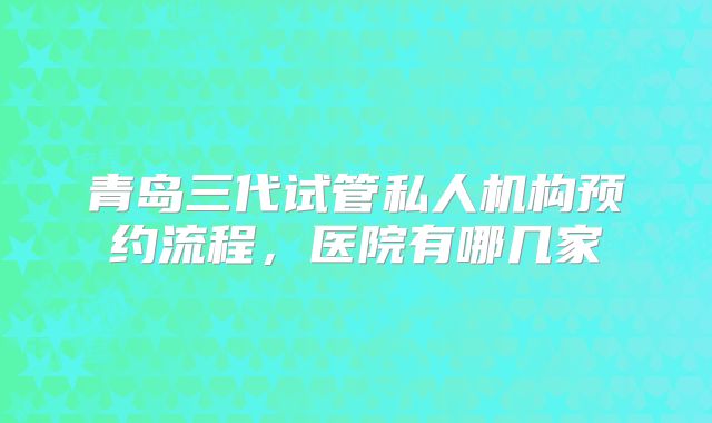 青岛三代试管私人机构预约流程，医院有哪几家