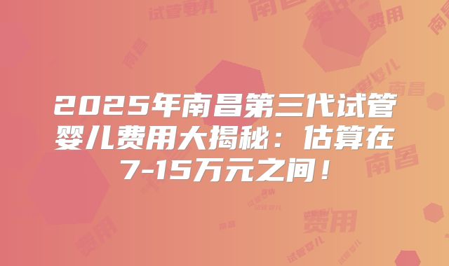 2025年南昌第三代试管婴儿费用大揭秘：估算在7-15万元之间！
