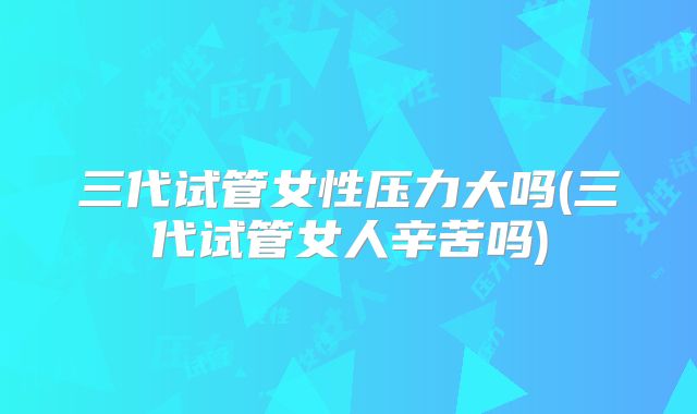 三代试管女性压力大吗(三代试管女人辛苦吗)