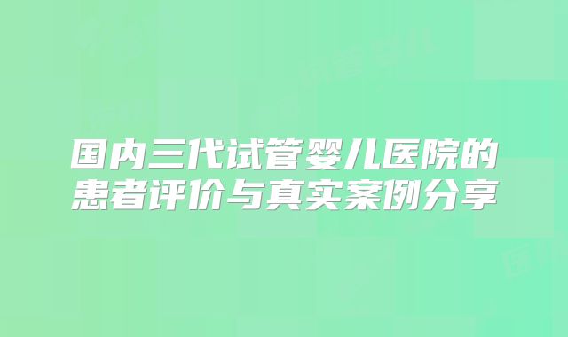 国内三代试管婴儿医院的患者评价与真实案例分享