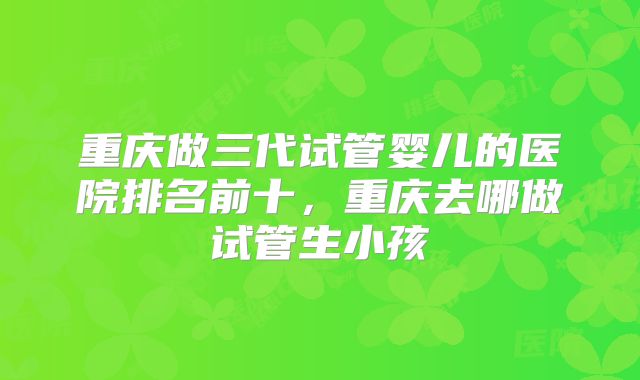 重庆做三代试管婴儿的医院排名前十，重庆去哪做试管生小孩