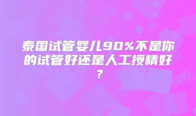 泰国试管婴儿90%不是你的试管好还是人工授精好?