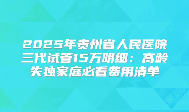2025年贵州省人民医院三代试管15万明细：高龄失独家庭必看费用清单