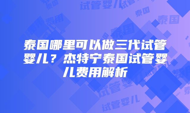 泰国哪里可以做三代试管婴儿?杰特宁泰国试管婴儿费用解析